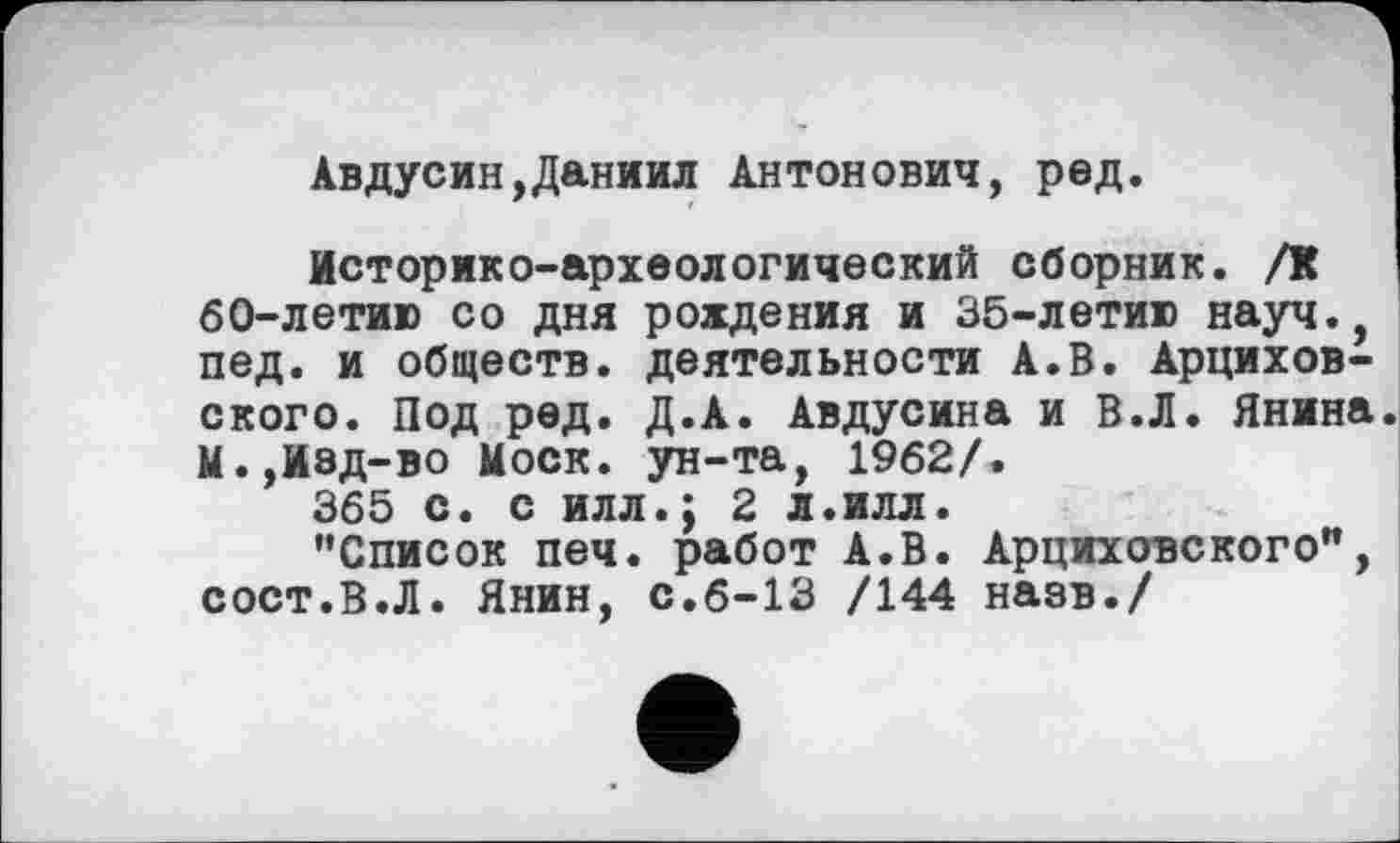 ﻿Авдусин,Даниил Антонович, ред.
Историко-археологический сборник. /К ! 60-летию со дня рождения и 35-летию науч., пед. и обществ, деятельности А.В. Арцихов-ского. Под ред. Д.А. Авдусина и В.Л. Янина. М.,Изд-во Моск, ун-та, 1962/.
365 с. с илл.; 2 л.илл.
’’Список печ. работ А.В. Арциховского", сост.В.Л. Янин, с.6-13 /144 назв./
